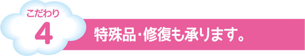 こだわり4　特殊品・修復も承ります。